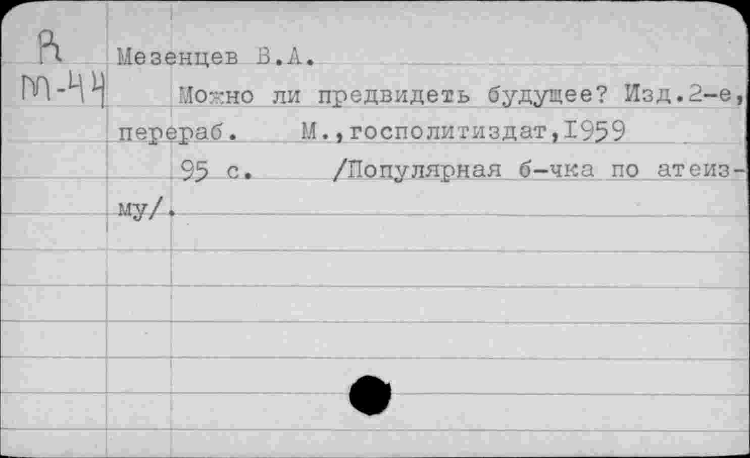 ﻿Г- л	Мезенцев 1	З.А.
«ГП-Д1}	Мог но	ли предвидеть будущее? Изд.2-е,
	перераб.	М.,госполитиздат,1959
	95 с.	/Популярная б-чка по атеиз-
	му/4	.  				
		
		
		
		
		—ф	
		
		